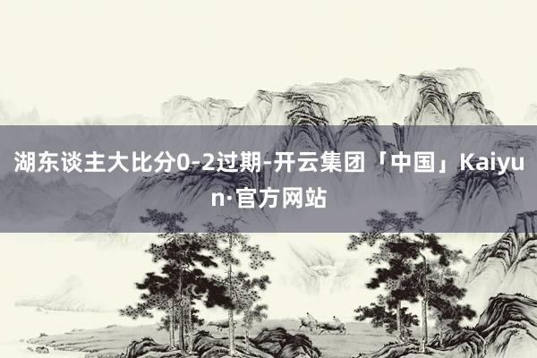 湖东谈主大比分0-2过期-开云集团「中国」Kaiyun·官方网站