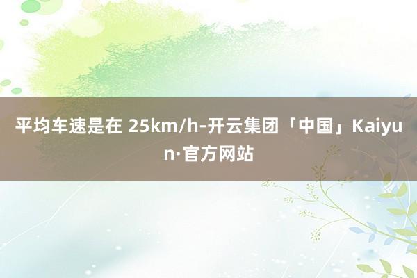 平均车速是在 25km/h-开云集团「中国」Kaiyun·官方网站