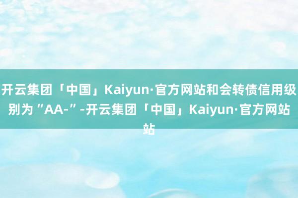 开云集团「中国」Kaiyun·官方网站和会转债信用级别为“AA-”-开云集团「中国」Kaiyun·官方网站