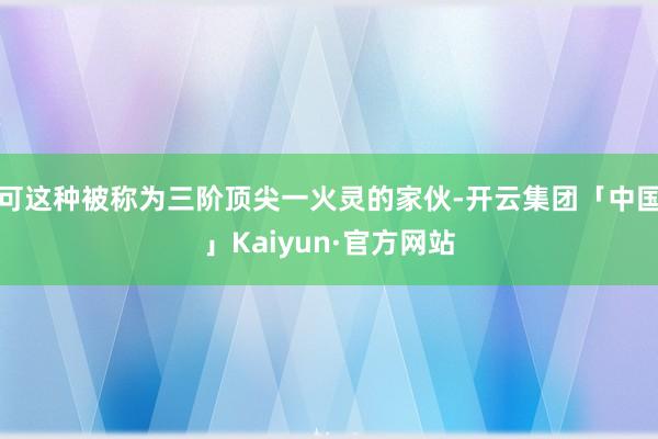 可这种被称为三阶顶尖一火灵的家伙-开云集团「中国」Kaiyun·官方网站