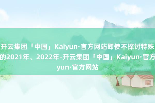 开云集团「中国」Kaiyun·官方网站即使不探讨特殊情况的2021年、2022年-开云集团「中国」Kaiyun·官方网站