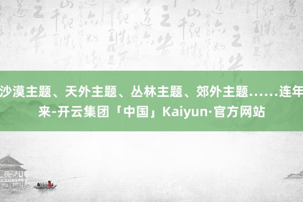 沙漠主题、天外主题、丛林主题、郊外主题……连年来-开云集团「中国」Kaiyun·官方网站