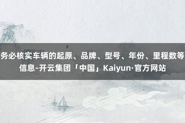 务必核实车辆的起原、品牌、型号、年份、里程数等信息-开云集团「中国」Kaiyun·官方网站