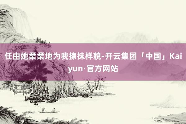 任由她柔柔地为我擦抹样貌-开云集团「中国」Kaiyun·官方网站