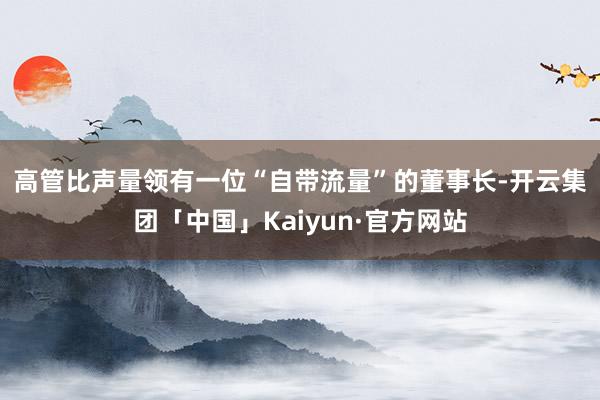 高管比声量　　领有一位“自带流量”的董事长-开云集团「中国」Kaiyun·官方网站