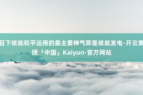 目下核能和平运用的最主要神气即是核能发电-开云集团「中国」Kaiyun·官方网站