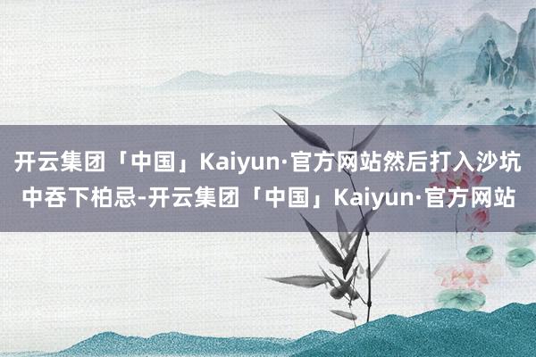 开云集团「中国」Kaiyun·官方网站然后打入沙坑中吞下柏忌-开云集团「中国」Kaiyun·官方网站