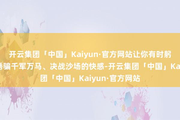 开云集团「中国」Kaiyun·官方网站让你有时躬行体验到那种诱骗千军万马、决战沙场的快感-开云集团「中国」Kaiyun·官方网站