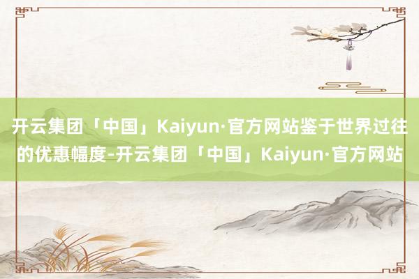 开云集团「中国」Kaiyun·官方网站鉴于世界过往的优惠幅度-开云集团「中国」Kaiyun·官方网站