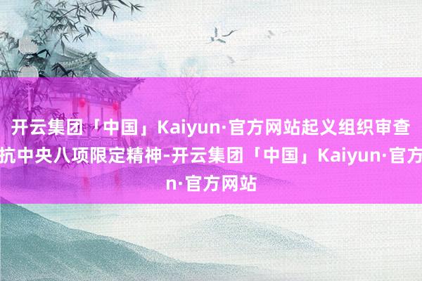 开云集团「中国」Kaiyun·官方网站起义组织审查；违抗中央八项限定精神-开云集团「中国」Kaiyun·官方网站