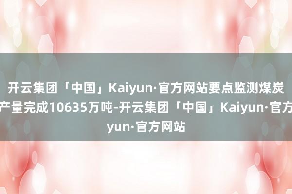 开云集团「中国」Kaiyun·官方网站要点监测煤炭企业产量完成10635万吨-开云集团「中国」Kaiyun·官方网站