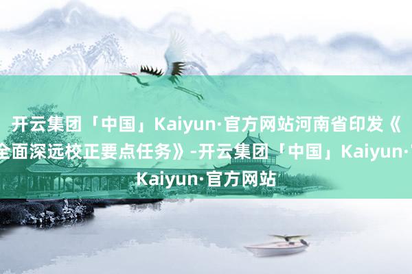 开云集团「中国」Kaiyun·官方网站河南省印发《2024年全面深远校正要点任务》-开云集团「中国」Kaiyun·官方网站