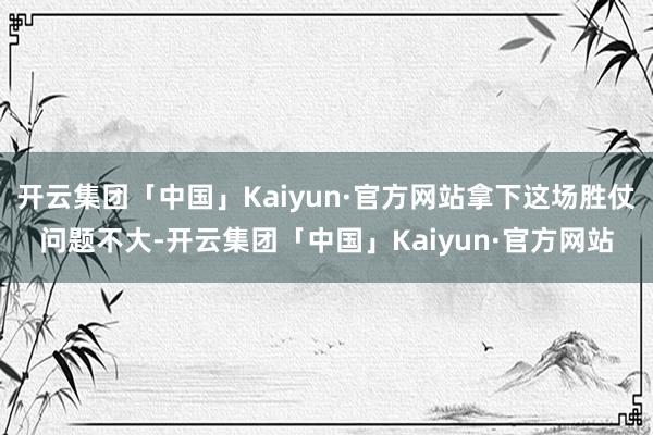 开云集团「中国」Kaiyun·官方网站拿下这场胜仗问题不大-开云集团「中国」Kaiyun·官方网站