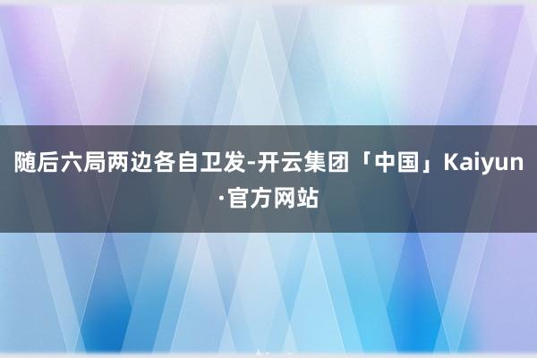 随后六局两边各自卫发-开云集团「中国」Kaiyun·官方网站