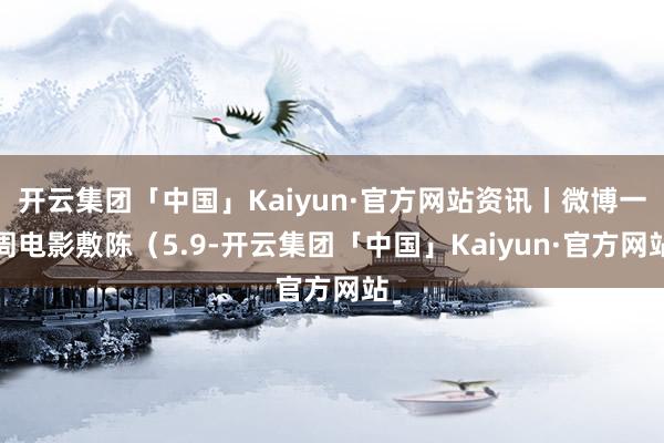 开云集团「中国」Kaiyun·官方网站资讯丨微博一周电影敷陈（5.9-开云集团「中国」Kaiyun·官方网站