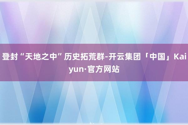 登封“天地之中”历史拓荒群-开云集团「中国」Kaiyun·官方网站