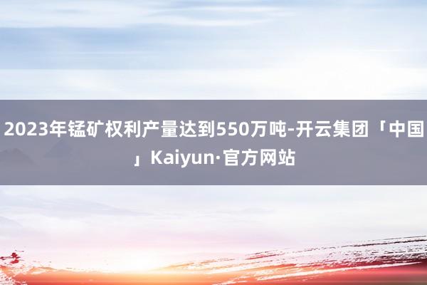 2023年锰矿权利产量达到550万吨-开云集团「中国」Kaiyun·官方网站