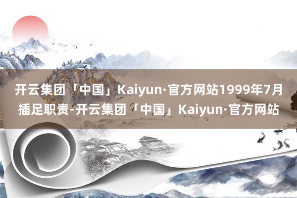 开云集团「中国」Kaiyun·官方网站1999年7月插足职责-开云集团「中国」Kaiyun·官方网站