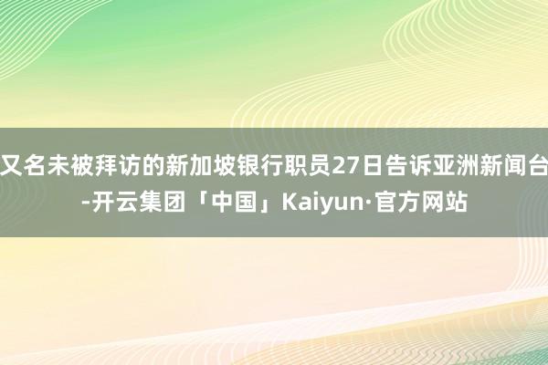 又名未被拜访的新加坡银行职员27日告诉亚洲新闻台-开云集团「中国」Kaiyun·官方网站