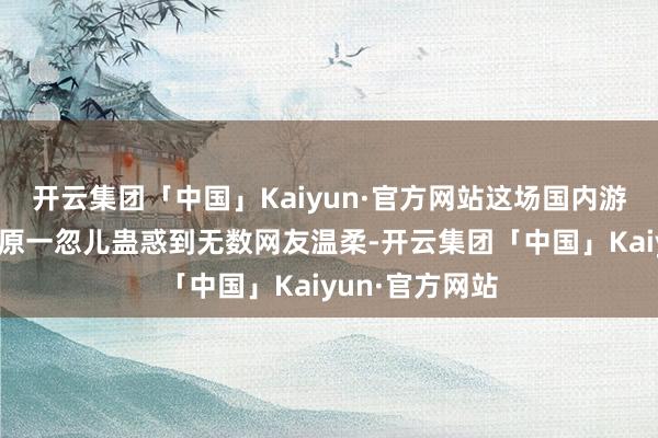 开云集团「中国」Kaiyun·官方网站这场国内游戏圈的逐鹿中原一忽儿蛊惑到无数网友温柔-开云集团「中国」Kaiyun·官方网站