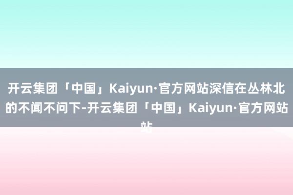 开云集团「中国」Kaiyun·官方网站深信在丛林北的不闻不问下-开云集团「中国」Kaiyun·官方网站