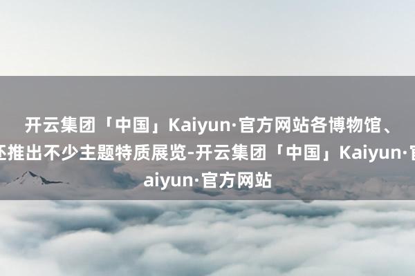 开云集团「中国」Kaiyun·官方网站各博物馆、缅思馆还推出不少主题特质展览-开云集团「中国」Kaiyun·官方网站