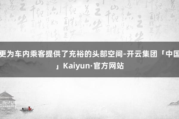 更为车内乘客提供了充裕的头部空间-开云集团「中国」Kaiyun·官方网站