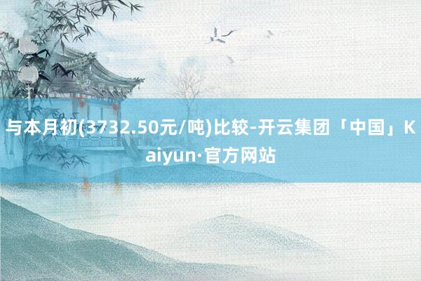 与本月初(3732.50元/吨)比较-开云集团「中国」Kaiyun·官方网站