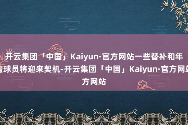 开云集团「中国」Kaiyun·官方网站一些替补和年青球员将迎来契机-开云集团「中国」Kaiyun·官方网站