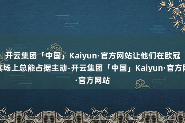 开云集团「中国」Kaiyun·官方网站让他们在欧冠的赛场上总能占据主动-开云集团「中国」Kaiyun·官方网站