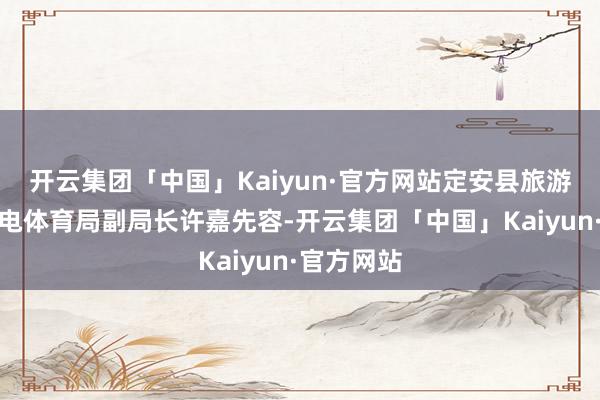 开云集团「中国」Kaiyun·官方网站定安县旅游和文化广电体育局副局长许嘉先容-开云集团「中国」Kaiyun·官方网站