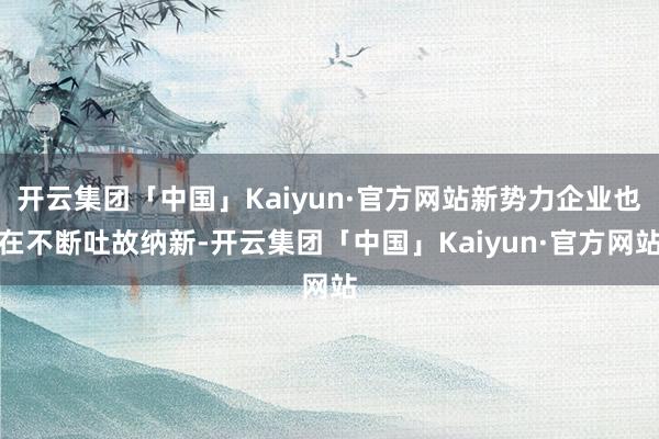 开云集团「中国」Kaiyun·官方网站新势力企业也在不断吐故纳新-开云集团「中国」Kaiyun·官方网站