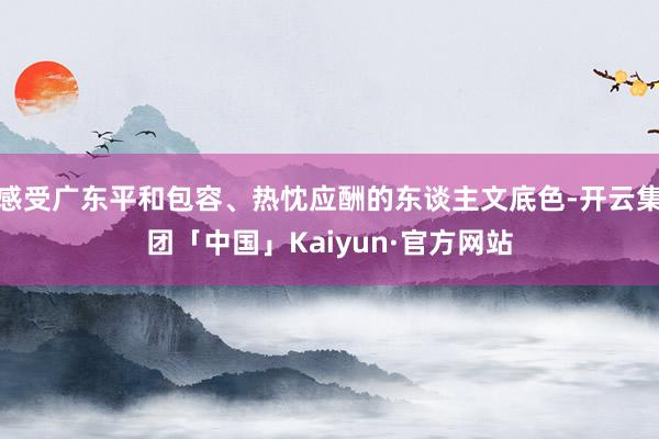 感受广东平和包容、热忱应酬的东谈主文底色-开云集团「中国」Kaiyun·官方网站