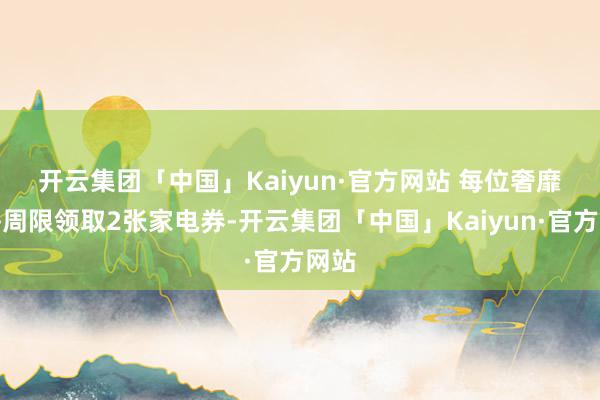 开云集团「中国」Kaiyun·官方网站 　　每位奢靡者每周限领取2张家电券-开云集团「中国」Kaiyun·官方网站