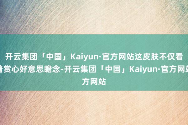 开云集团「中国」Kaiyun·官方网站这皮肤不仅看着赏心好意思瞻念-开云集团「中国」Kaiyun·官方网站