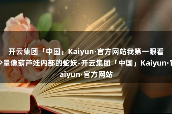 开云集团「中国」Kaiyun·官方网站我第一眼看往时有少量像葫芦娃内部的蛇妖-开云集团「中国」Kaiyun·官方网站