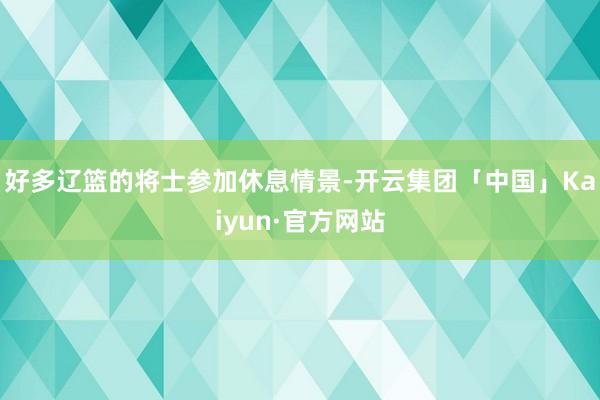 好多辽篮的将士参加休息情景-开云集团「中国」Kaiyun·官方网站