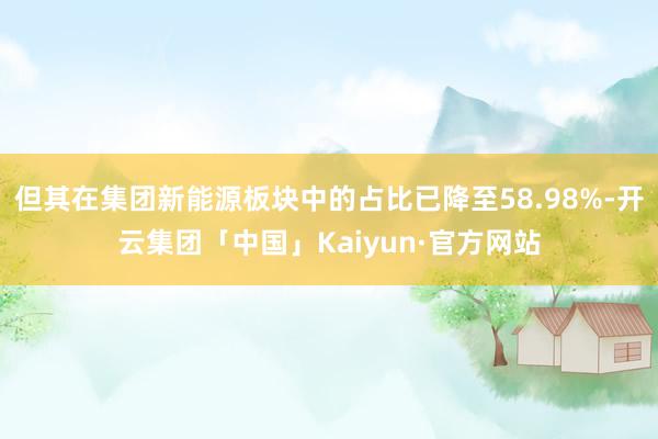 但其在集团新能源板块中的占比已降至58.98%-开云集团「中国」Kaiyun·官方网站