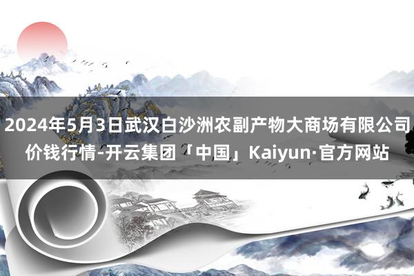 2024年5月3日武汉白沙洲农副产物大商场有限公司价钱行情-开云集团「中国」Kaiyun·官方网站