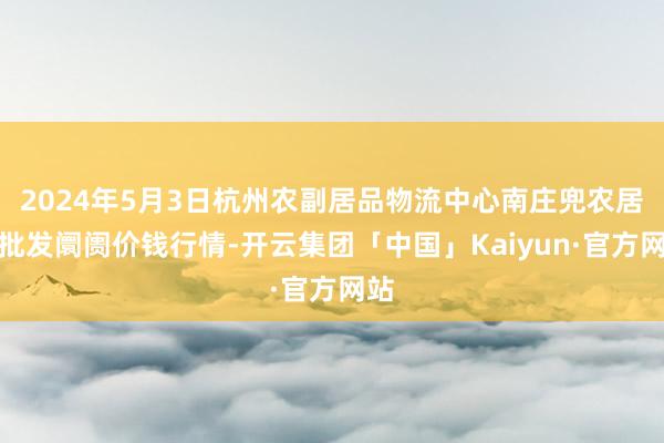 2024年5月3日杭州农副居品物流中心南庄兜农居品批发阛阓价钱行情-开云集团「中国」Kaiyun·官方网站