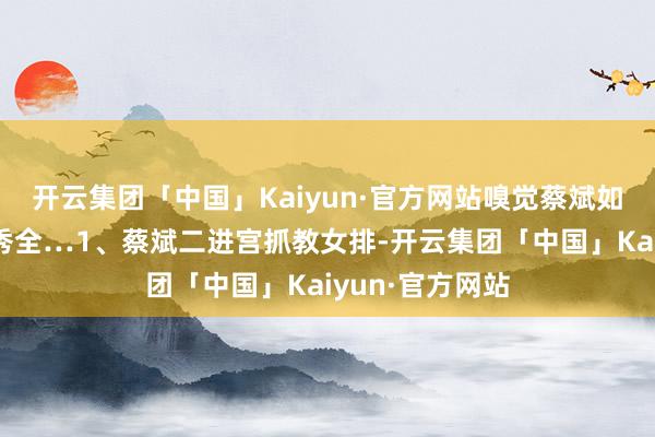 开云集团「中国」Kaiyun·官方网站嗅觉蔡斌如同水庆霞和贾秀全…1、蔡斌二进宫抓教女排-开云集团「中国」Kaiyun·官方网站