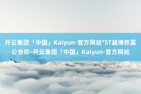 开云集团「中国」Kaiyun·官方网站*ST越博败露公告称-开云集团「中国」Kaiyun·官方网站