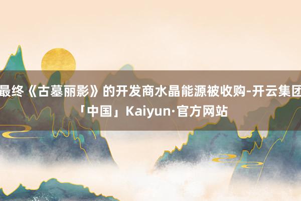 最终《古墓丽影》的开发商水晶能源被收购-开云集团「中国」Kaiyun·官方网站