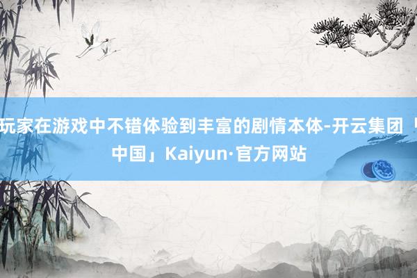 玩家在游戏中不错体验到丰富的剧情本体-开云集团「中国」Kaiyun·官方网站