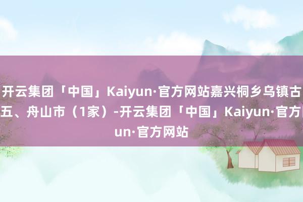 开云集团「中国」Kaiyun·官方网站嘉兴桐乡乌镇古镇   五、舟山市（1家）-开云集团「中国」Kaiyun·官方网站