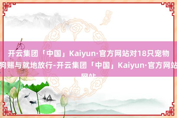 开云集团「中国」Kaiyun·官方网站对18只宠物狗赐与就地放行-开云集团「中国」Kaiyun·官方网站