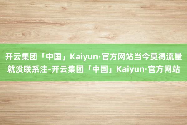 开云集团「中国」Kaiyun·官方网站当今莫得流量就没联系注-开云集团「中国」Kaiyun·官方网站