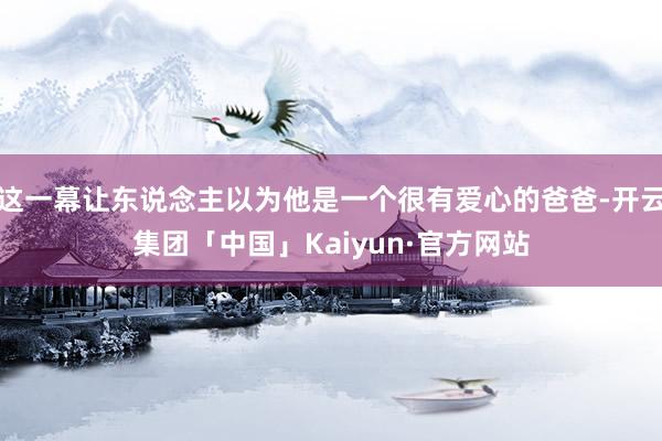 这一幕让东说念主以为他是一个很有爱心的爸爸-开云集团「中国」Kaiyun·官方网站