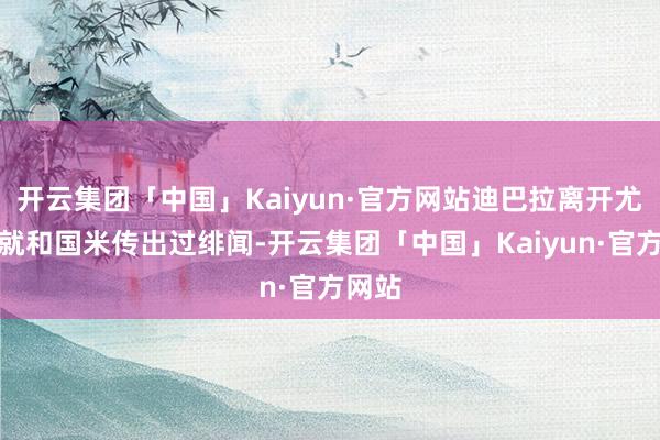 开云集团「中国」Kaiyun·官方网站迪巴拉离开尤文时就和国米传出过绯闻-开云集团「中国」Kaiyun·官方网站