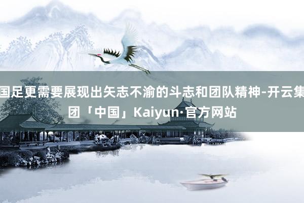 国足更需要展现出矢志不渝的斗志和团队精神-开云集团「中国」Kaiyun·官方网站